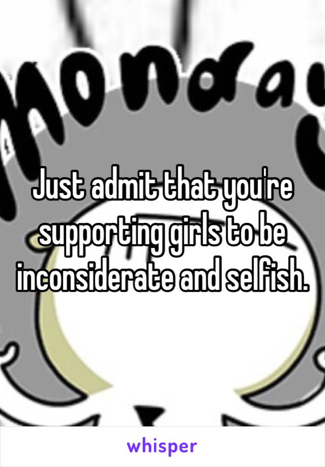 Just admit that you're supporting girls to be inconsiderate and selfish. 