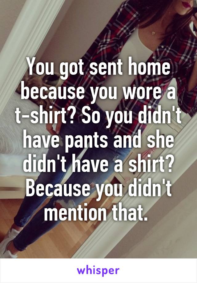 You got sent home because you wore a t-shirt? So you didn't have pants and she didn't have a shirt? Because you didn't mention that. 