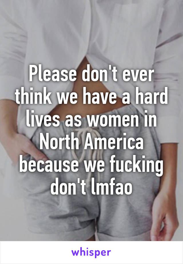 Please don't ever think we have a hard lives as women in North America because we fucking don't lmfao