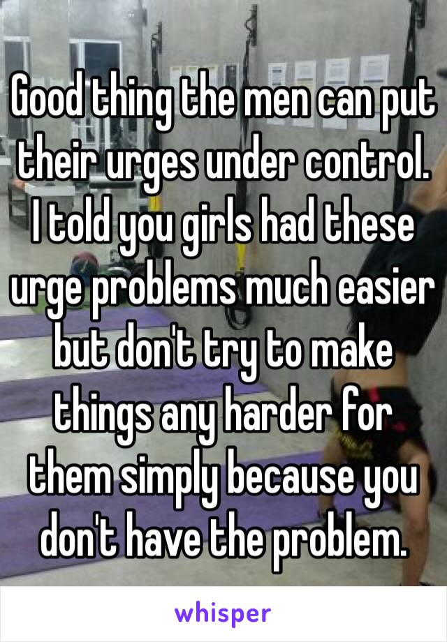 Good thing the men can put their urges under control. I told you girls had these urge problems much easier but don't try to make things any harder for them simply because you don't have the problem. 