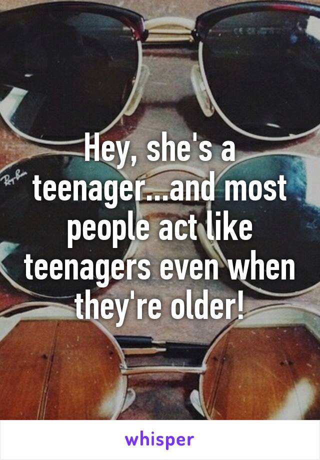 Hey, she's a teenager...and most people act like teenagers even when they're older!