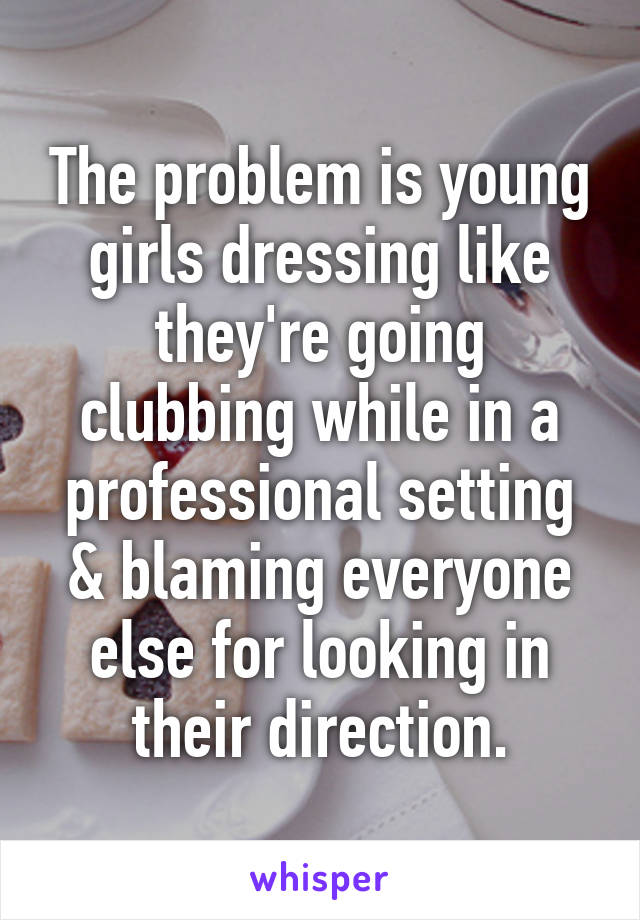 The problem is young girls dressing like they're going clubbing while in a professional setting & blaming everyone else for looking in their direction.