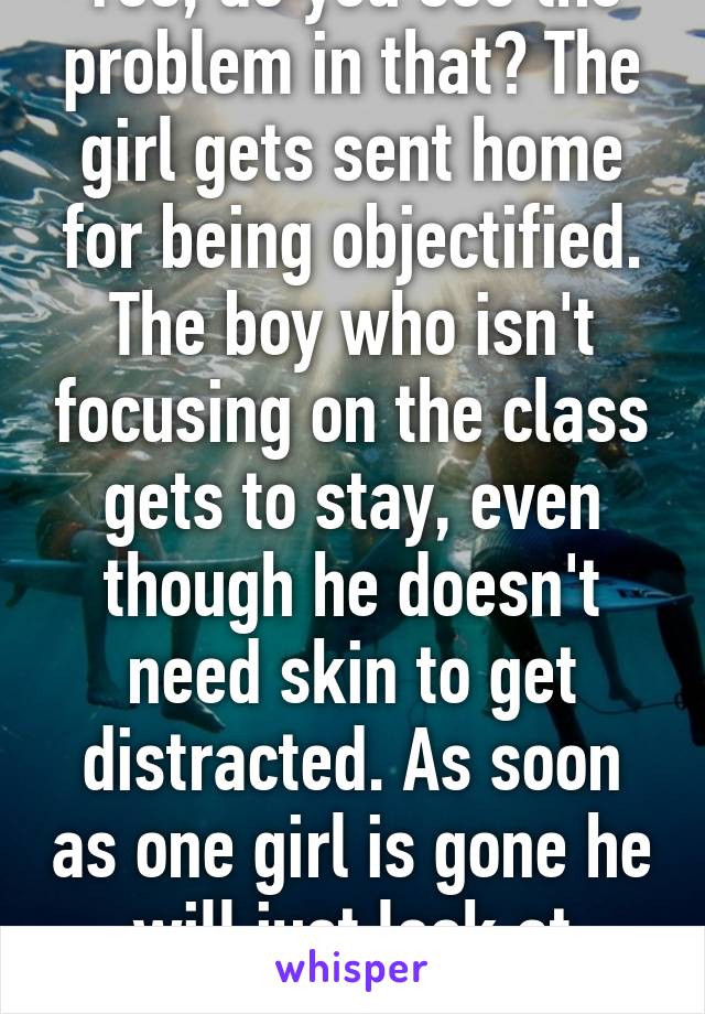 Yes, do you see the problem in that? The girl gets sent home for being objectified. The boy who isn't focusing on the class gets to stay, even though he doesn't need skin to get distracted. As soon as one girl is gone he will just look at another girl.