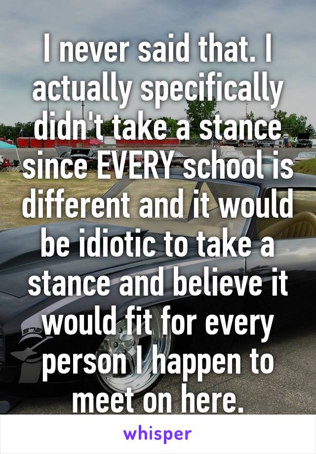 I never said that. I actually specifically didn't take a stance since EVERY school is different and it would be idiotic to take a stance and believe it would fit for every person I happen to meet on here.