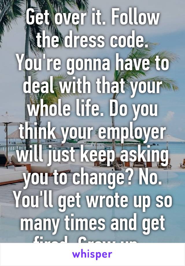 Get over it. Follow the dress code. You're gonna have to deal with that your whole life. Do you think your employer will just keep asking you to change? No. You'll get wrote up so many times and get fired. Grow up.  