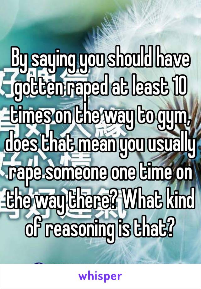 By saying you should have gotten raped at least 10 times on the way to gym, does that mean you usually rape someone one time on the way there? What kind of reasoning is that? 