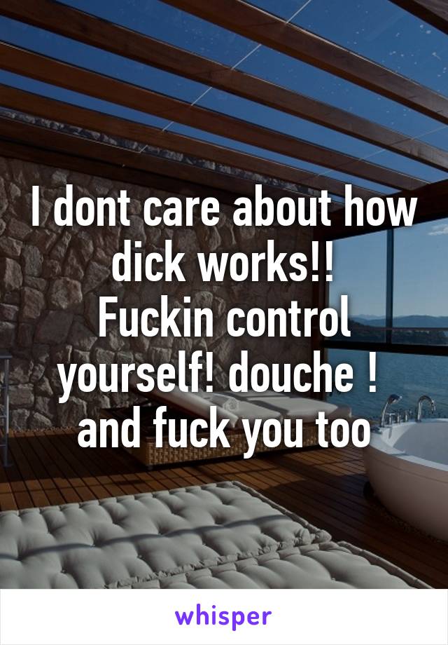 I dont care about how dick works!!
Fuckin control yourself! douche ! 
and fuck you too