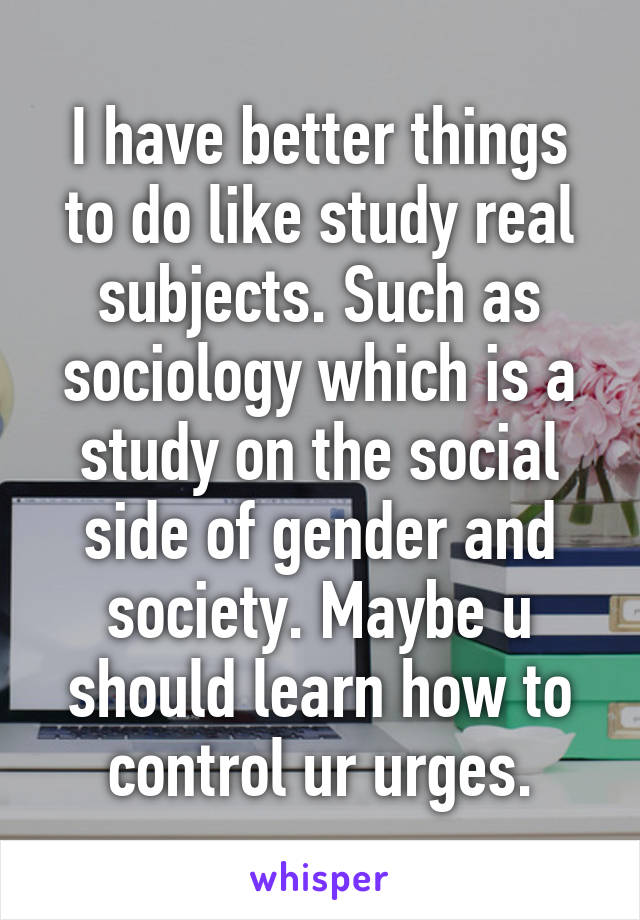 I have better things to do like study real subjects. Such as sociology which is a study on the social side of gender and society. Maybe u should learn how to control ur urges.