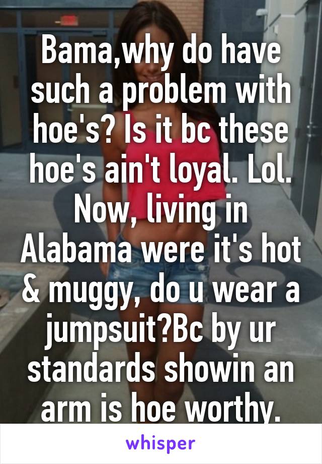 Bama,why do have such a problem with hoe's? Is it bc these hoe's ain't loyal. Lol. Now, living in Alabama were it's hot & muggy, do u wear a jumpsuit?Bc by ur standards showin an arm is hoe worthy.