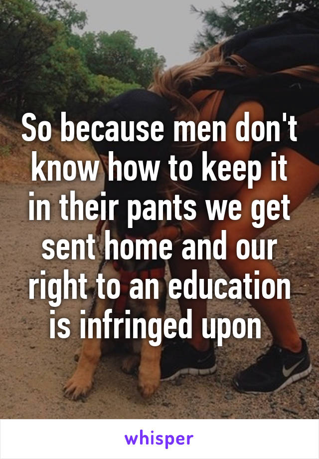 So because men don't know how to keep it in their pants we get sent home and our right to an education is infringed upon 