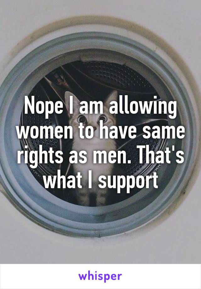 Nope I am allowing women to have same rights as men. That's what I support