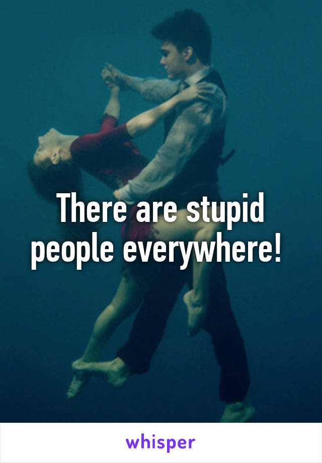 There are stupid people everywhere! 