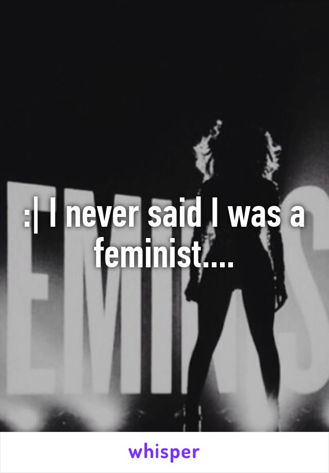 :| I never said I was a feminist....