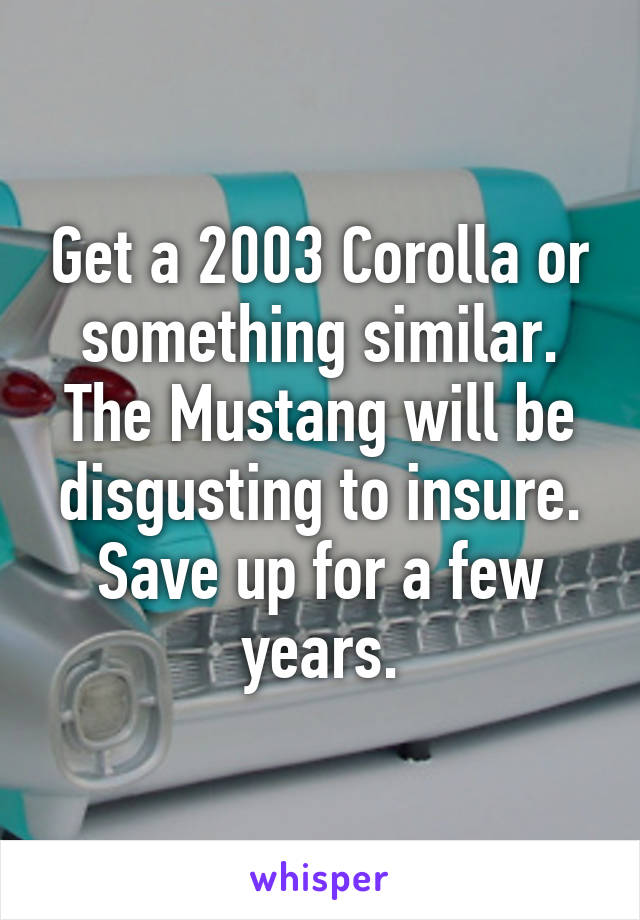 Get a 2003 Corolla or something similar. The Mustang will be disgusting to insure. Save up for a few years.