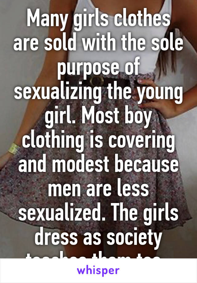 Many girls clothes are sold with the sole purpose of sexualizing the young girl. Most boy clothing is covering and modest because men are less sexualized. The girls dress as society teaches them too..