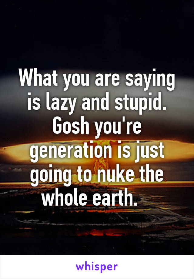 What you are saying is lazy and stupid. Gosh you're generation is just going to nuke the whole earth.   