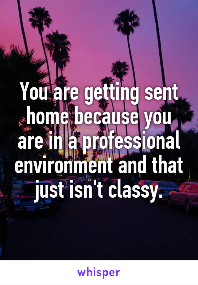 You are getting sent home because you are in a professional environment and that just isn't classy.