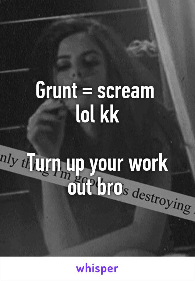 Grunt = scream 
lol kk

Turn up your work out bro 