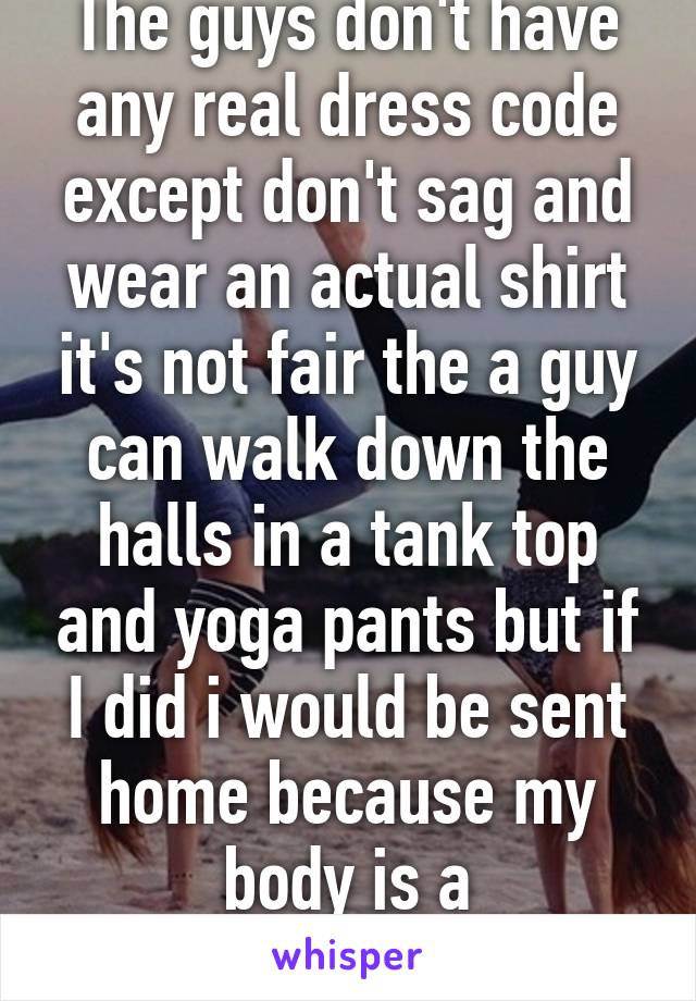 The guys don't have any real dress code except don't sag and wear an actual shirt it's not fair the a guy can walk down the halls in a tank top and yoga pants but if I did i would be sent home because my body is a "distraction" 