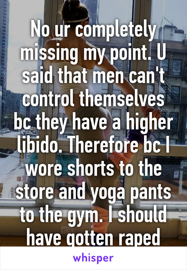 No ur completely missing my point. U said that men can't control themselves bc they have a higher libido. Therefore bc I wore shorts to the store and yoga pants to the gym. I should have gotten raped