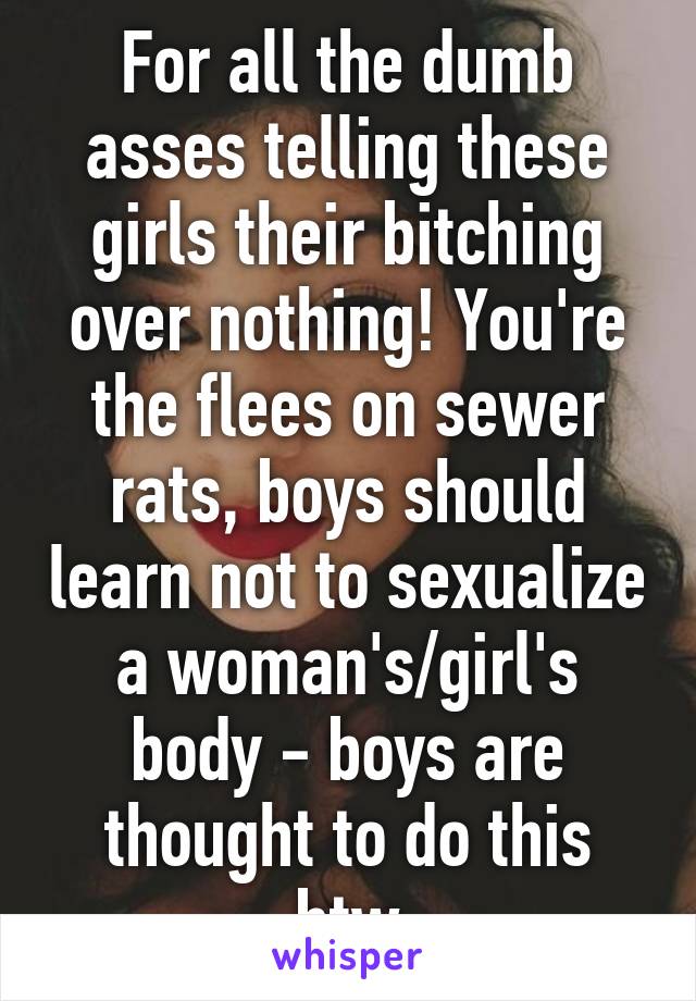 For all the dumb asses telling these girls their bitching over nothing! You're the flees on sewer rats, boys should learn not to sexualize a woman's/girl's body - boys are thought to do this btw