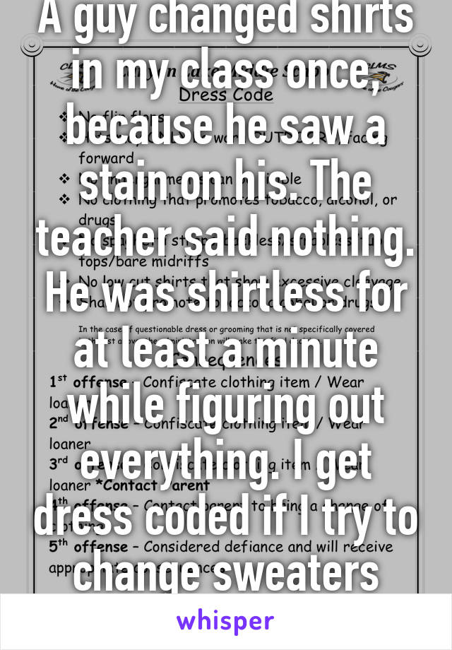 A guy changed shirts in my class once, because he saw a stain on his. The teacher said nothing. He was shirtless for at least a minute while figuring out everything. I get dress coded if I try to change sweaters over top my tank top. 