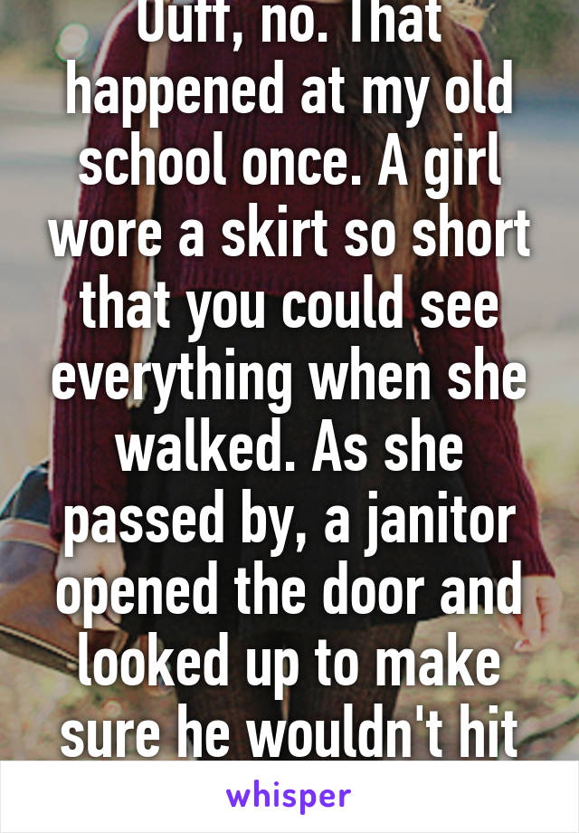 Ouff, no. That happened at my old school once. A girl wore a skirt so short that you could see everything when she walked. As she passed by, a janitor opened the door and looked up to make sure he wouldn't hit anyone. He was fired.