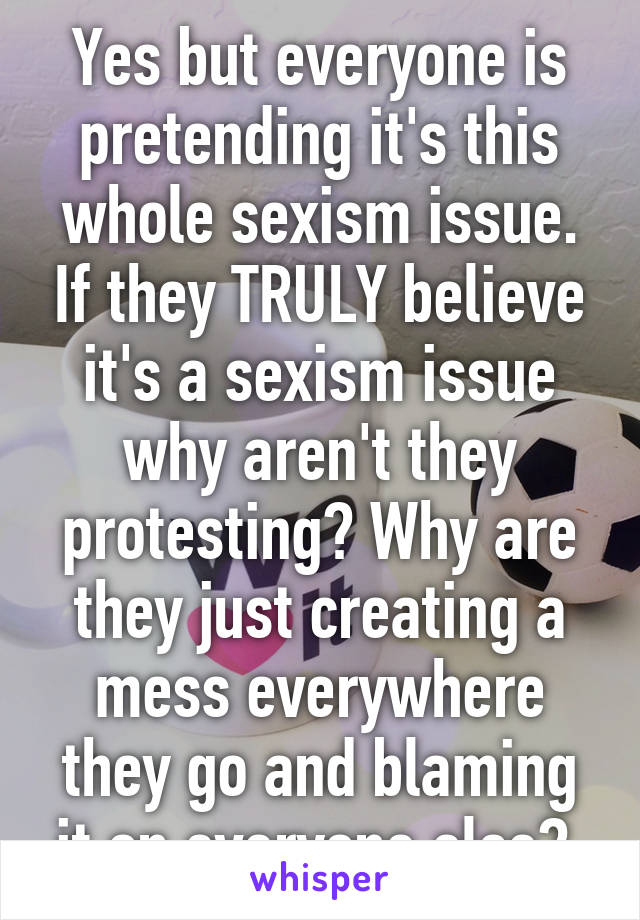 Yes but everyone is pretending it's this whole sexism issue. If they TRULY believe it's a sexism issue why aren't they protesting? Why are they just creating a mess everywhere they go and blaming it on everyone else? 