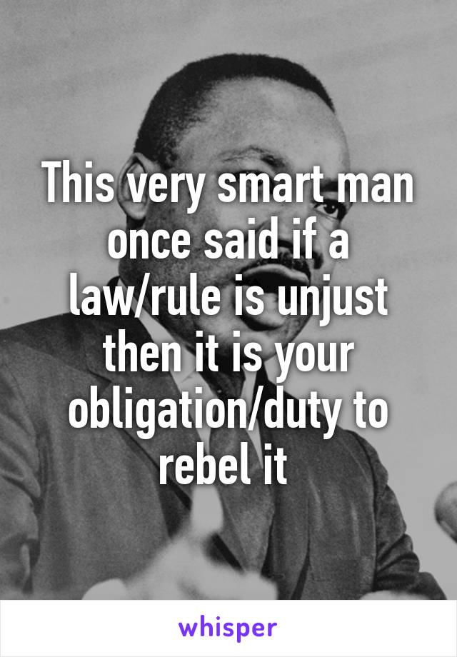 This very smart man once said if a law/rule is unjust then it is your obligation/duty to rebel it 