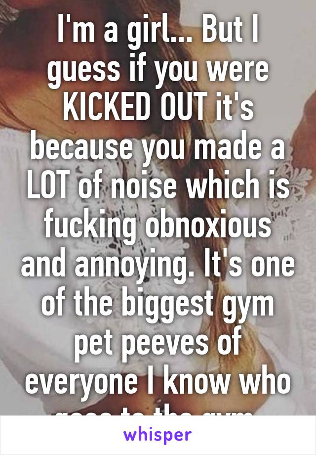 I'm a girl... But I guess if you were KICKED OUT it's because you made a LOT of noise which is fucking obnoxious and annoying. It's one of the biggest gym pet peeves of everyone I know who goes to the gym.