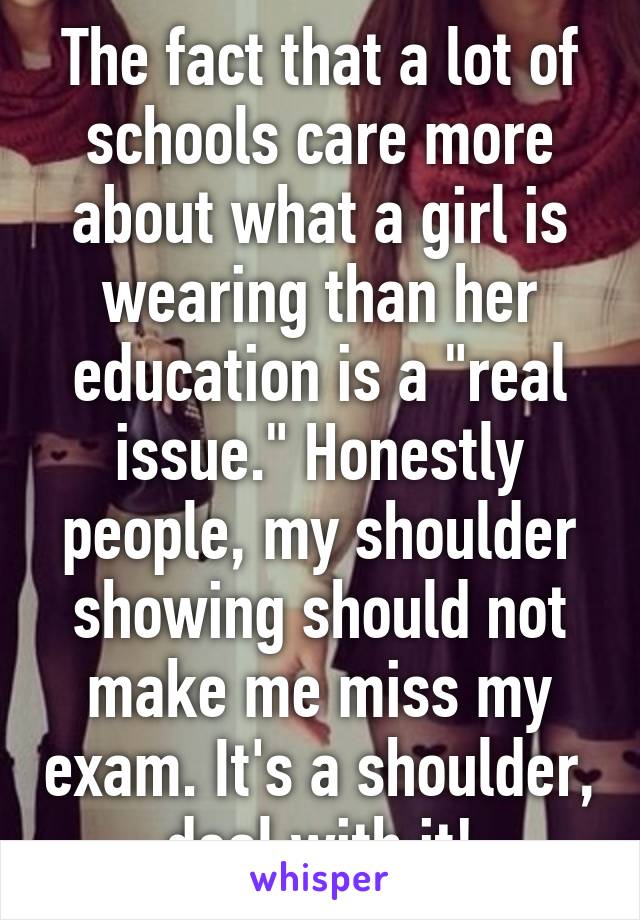 The fact that a lot of schools care more about what a girl is wearing than her education is a "real issue." Honestly people, my shoulder showing should not make me miss my exam. It's a shoulder, deal with it!