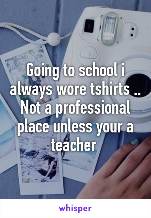 Going to school i always wore tshirts .. Not a professional place unless your a teacher 