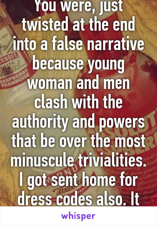 You were, just twisted at the end into a false narrative because young woman and men clash with the authority and powers that be over the most minuscule trivialities. I got sent home for dress codes also. It happens. 