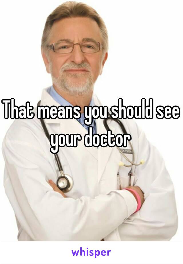 That means you should see your doctor 