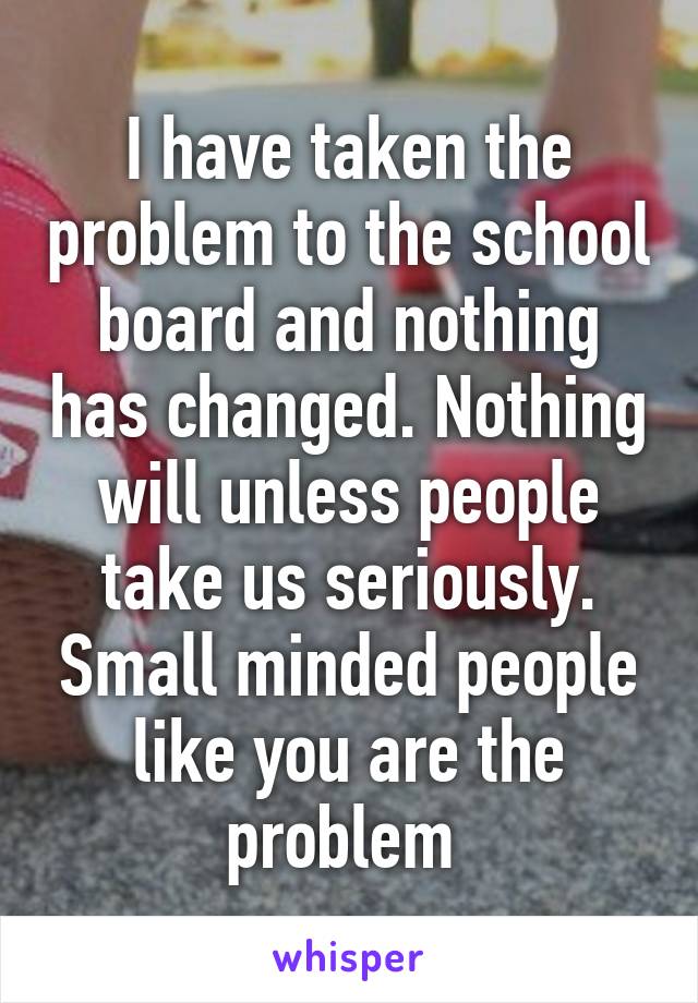 I have taken the problem to the school board and nothing has changed. Nothing will unless people take us seriously. Small minded people like you are the problem 