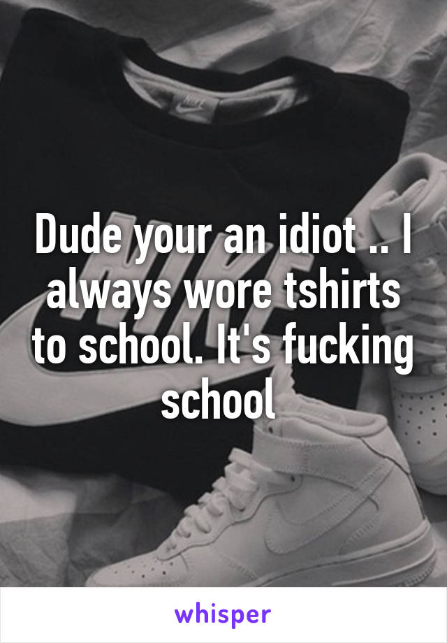 Dude your an idiot .. I always wore tshirts to school. It's fucking school 