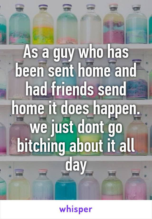 As a guy who has been sent home and had friends send home it does happen. we just dont go bitching about it all day