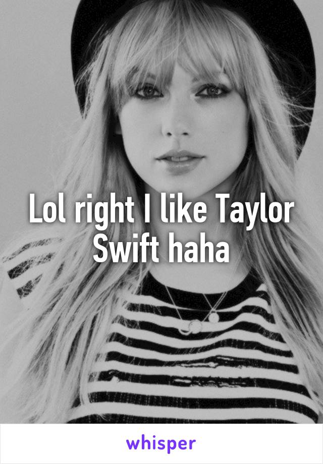 Lol right I like Taylor Swift haha