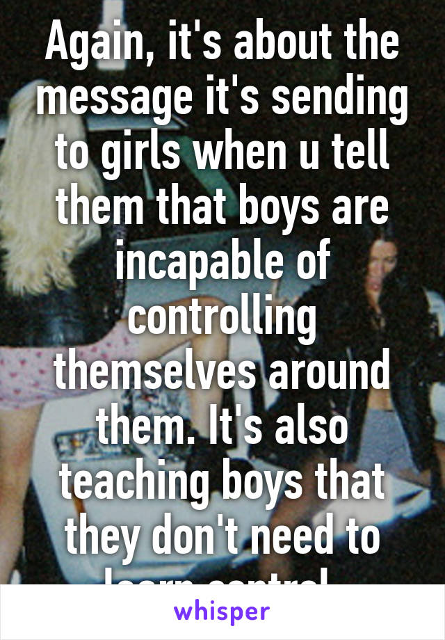 Again, it's about the message it's sending to girls when u tell them that boys are incapable of controlling themselves around them. It's also teaching boys that they don't need to learn control.