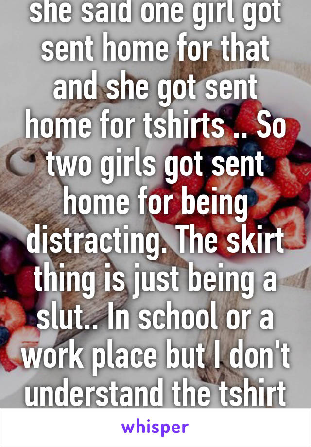 she said one girl got sent home for that and she got sent home for tshirts .. So two girls got sent home for being distracting. The skirt thing is just being a slut.. In school or a work place but I don't understand the tshirt thing 