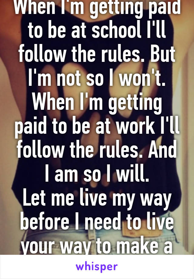 When I'm getting paid to be at school I'll follow the rules. But I'm not so I won't.
When I'm getting paid to be at work I'll follow the rules. And I am so I will.
Let me live my way before I need to live your way to make a living. 