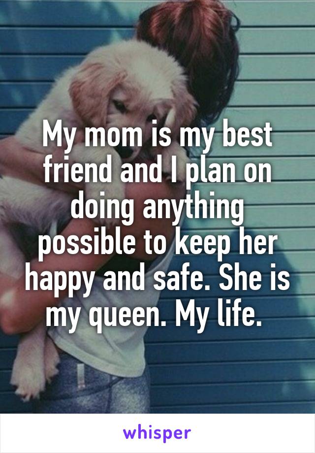 My mom is my best friend and I plan on doing anything possible to keep her happy and safe. She is my queen. My life. 