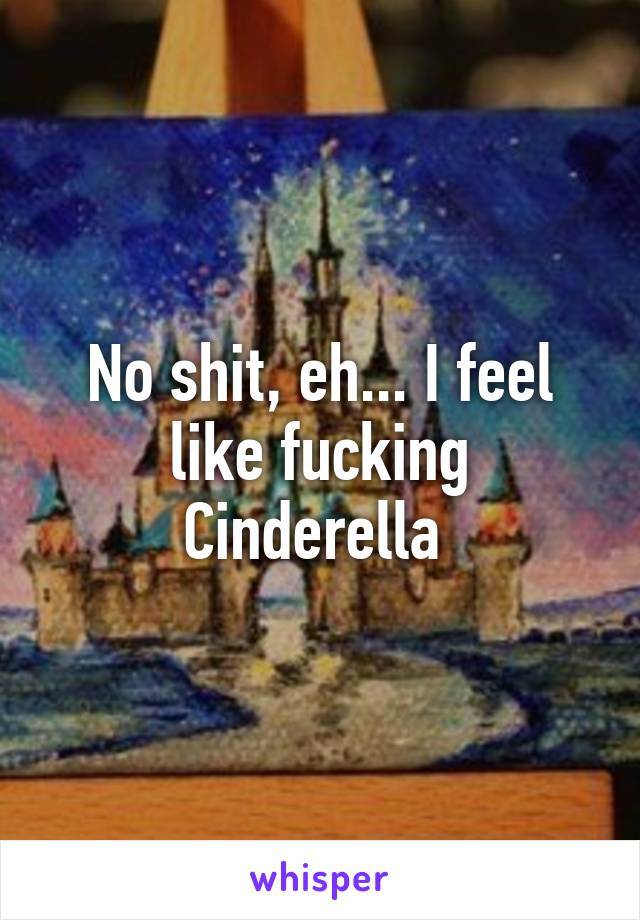 No shit, eh... I feel like fucking Cinderella 