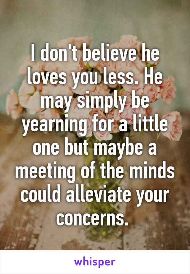 I don't believe he loves you less. He may simply be yearning for a little one but maybe a meeting of the minds could alleviate your concerns. 