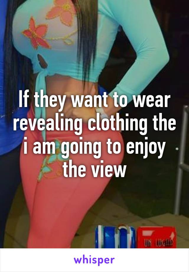 If they want to wear revealing clothing the i am going to enjoy the view