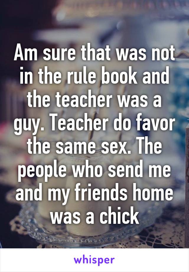 Am sure that was not in the rule book and the teacher was a guy. Teacher do favor the same sex. The people who send me and my friends home was a chick
