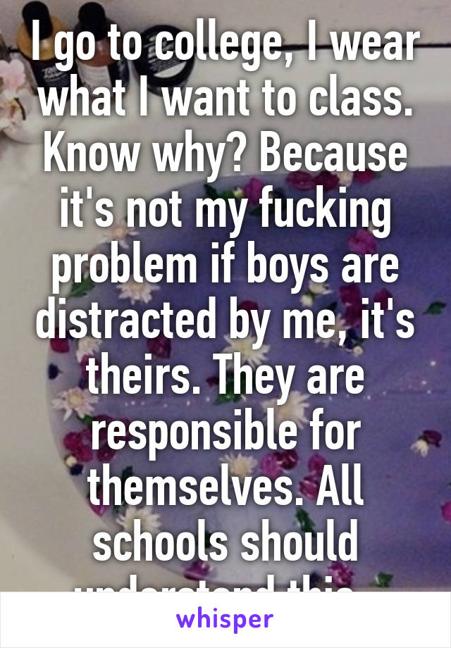 I go to college, I wear what I want to class. Know why? Because it's not my fucking problem if boys are distracted by me, it's theirs. They are responsible for themselves. All schools should understand this. 