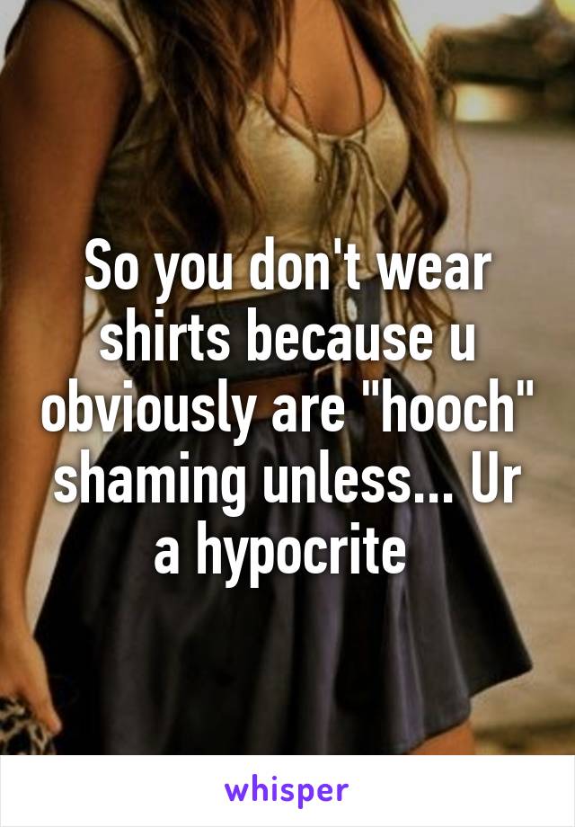 So you don't wear shirts because u obviously are "hooch" shaming unless... Ur a hypocrite 