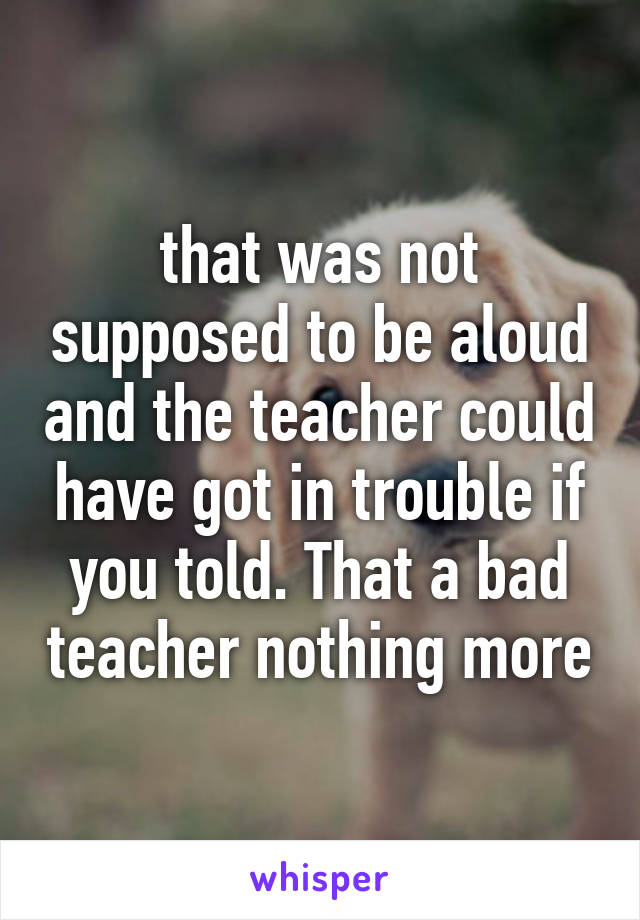 that was not supposed to be aloud and the teacher could have got in trouble if you told. That a bad teacher nothing more