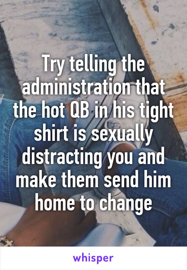 Try telling the administration that the hot QB in his tight shirt is sexually distracting you and make them send him home to change